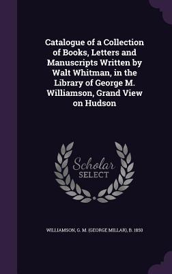 Full Download Catalogue of a Collection of Books, Letters and Manuscripts Written by Walt Whitman, in the Library of George M. Williamson, Grand View on Hudson - George M. Williamson | ePub