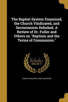 Full Download The Baptist System Examined, the Church Vindicated, and Sectarianism Rebuked. a Review of Dr. Fuller and Others on Baptism and the Terms of Communion. - Joseph A. Seiss | PDF