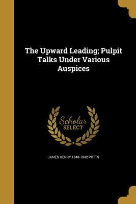 Full Download The Upward Leading; Pulpit Talks Under Various Auspices - James Henry 1848-1942 Potts | ePub