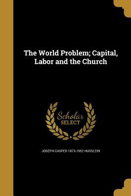 Read Online The World Problem; Capital, Labor and the Church - Joseph Casper Husslein | PDF