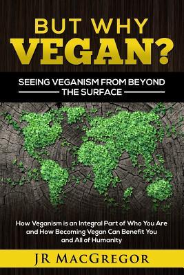 Download But Why Vegan? Seeing Veganism from Beyond the Surface: How Veganism Is an Integral Part of Who You Are and How Becoming Vegan Can Benefit You and All of Humanity - J.R. MacGregor | PDF