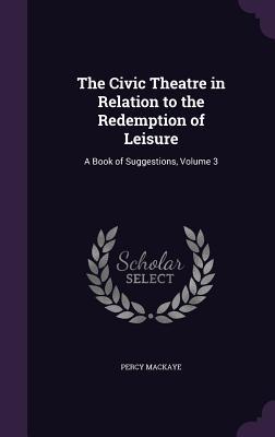 Read The Civic Theatre in Relation to the Redemption of Leisure: A Book of Suggestions, Volume 3 - Percy MacKaye | PDF