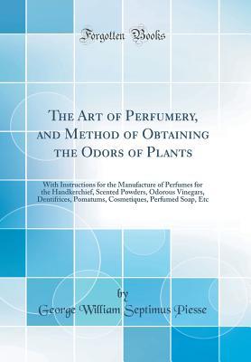 Read Online The Art of Perfumery, and Method of Obtaining the Odors of Plants: With Instructions for the Manufacture of Perfumes for the Handkerchief, Scented Powders, Odorous Vinegars, Dentifrices, Pomatums, Cosmetiques, Perfumed Soap, Etc (Classic Reprint) - G.W. Septimus Piesse file in PDF