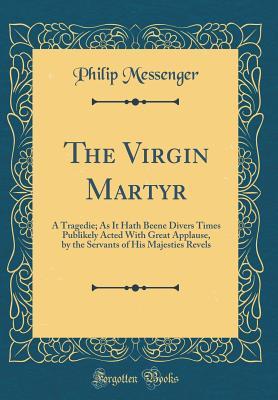 Read The Virgin Martyr: A Tragedie; As It Hath Beene Divers Times Publikely Acted with Great Applause, by the Servants of His Majesties Revels (Classic Reprint) - Philip Messenger file in PDF