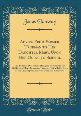 Read Advice from Farmer Trueman to His Daughter Mary, Upon Her Going to Service: In a Series of Discourses, Designed to Promote the Welfare and True Interest of Servants; With Reflections of No Less Importance to Masters and Mistresses (Classic Reprint) - Jonas Hanway | ePub