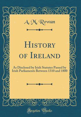 Full Download History of Ireland: As Disclosed by Irish Statutes Passed by Irish Parliaments Between 1310 and 1800 (Classic Reprint) - A M Rowan file in ePub