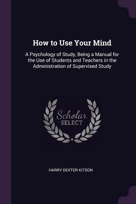 Read Online How to Use Your Mind: A Psychology of Study, Being a Manual for the Use of Students and Teachers in the Administration of Supervised Study - Harry Dexter Kitson | ePub