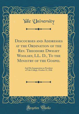Read Online Discourses and Addresses at the Ordination of the Rev. Theodore Dwight Woolsey, LL. D., to the Ministry of the Gospel: And His Inauguration as President of Yale College, October 21, 1846 (Classic Reprint) - Yale University file in ePub