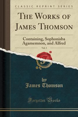 Read Online The Works of James Thomson, Vol. 3: Containing, Sophonisba Agamemnon, and Alfred (Classic Reprint) - James Thomson | ePub