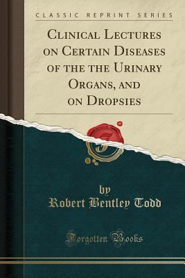 Read Online Clinical Lectures on Certain Diseases of the the Urinary Organs, and on Dropsies (Classic Reprint) - Robert Bentley Todd | PDF