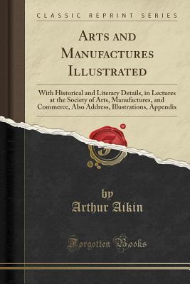 Read Online Arts and Manufactures Illustrated: With Historical and Literary Details, in Lectures at the Society of Arts, Manufactures, and Commerce, Also Address, Illustrations, Appendix (Classic Reprint) - Arthur Aikin file in ePub