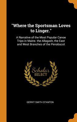Read Where the Sportsman Loves to Linger.: A Narrative of the Most Popular Canoe Trips in Maine. the Allagash, the East and West Branches of the Penobscot - Gerrit Smith Stanton | PDF