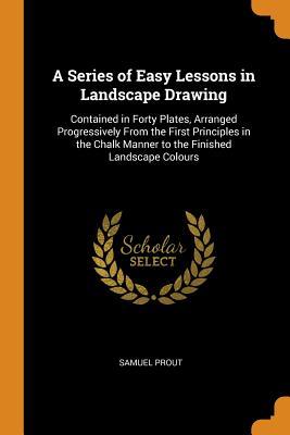 Full Download A Series of Easy Lessons in Landscape Drawing: Contained in Forty Plates, Arranged Progressively from the First Principles in the Chalk Manner to the Finished Landscape Colours - Samuel Prout file in PDF