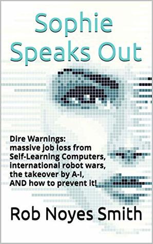 Read Sophie Speaks Out: Dire Warnings: massive job loss from Self-Learning Computers, international robot wars, the takeover by A-I, AND how to prevent it! - Rob Noyes Smith file in PDF