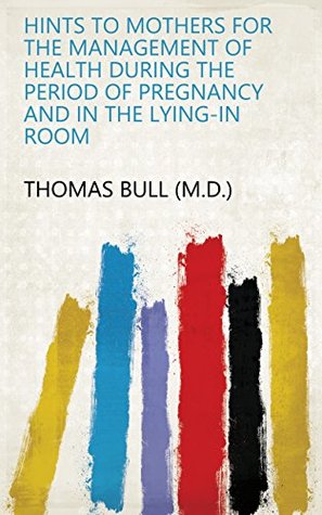 Download Hints to mothers for the management of health during the period of pregnancy and in the lying-in room - Thomas Bull (M.D.) | ePub