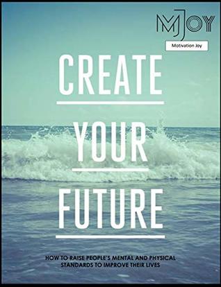 Full Download Create your future: HOW TO RAISE PEOPLE’S MENTAL AND PHYSICAL STANDARDS TO IMPROVE THEIR LIVES (Motivation Joy) - Martin Joy file in PDF